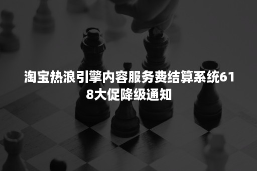 淘宝热浪引擎内容服务费结算系统618大促降级通知