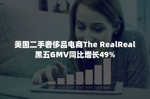 美国二手奢侈品电商The RealReal黑五GMV同比增长49%