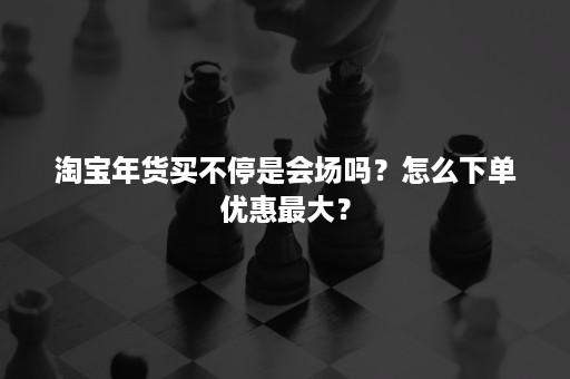 淘宝年货买不停是会场吗？怎么下单优惠最大？