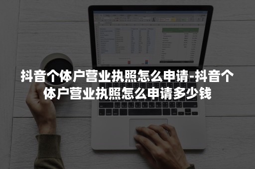 抖音个体户营业执照怎么申请-抖音个体户营业执照怎么申请多少钱