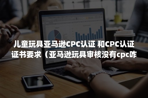 儿童玩具亚马逊CPC认证 和CPC认证证书要求（亚马逊玩具审核没有cpc咋办）