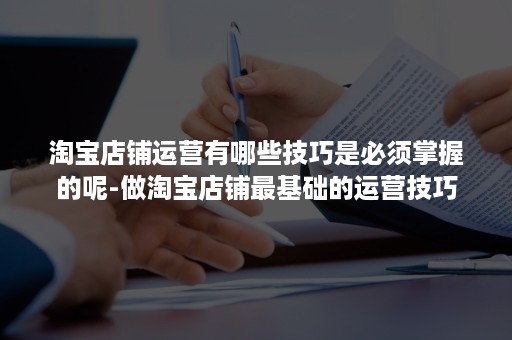 淘宝店铺运营有哪些技巧是必须掌握的呢-做淘宝店铺最基础的运营技巧