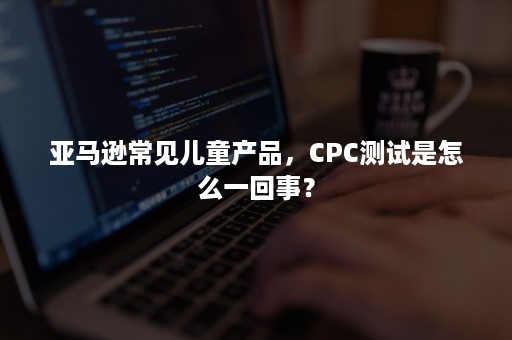 亚马逊常见儿童产品，CPC测试是怎么一回事？