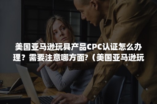 美国亚马逊玩具产品CPC认证怎么办理？需要注意哪方面?（美国亚马逊玩具需要什么认证）