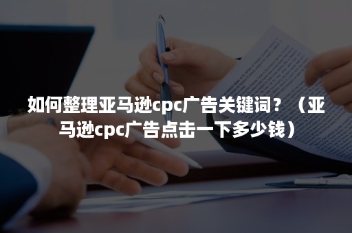 如何整理亚马逊cpc广告关键词？（亚马逊cpc广告点击一下多少钱）