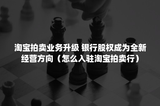 淘宝拍卖业务升级 银行股权成为全新经营方向（怎么入驻淘宝拍卖行）