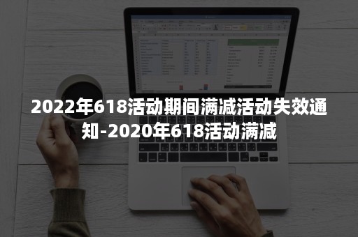 2022年618活动期间满减活动失效通知-2020年618活动满减