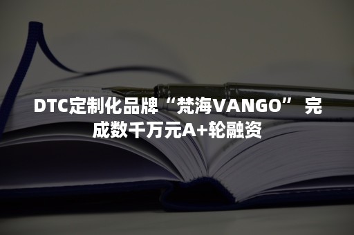 DTC定制化品牌“梵海VANGO” 完成数千万元A+轮融资