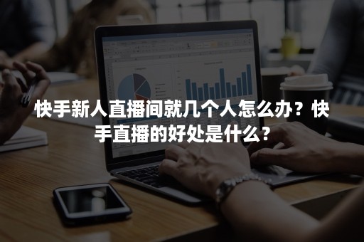 快手新人直播间就几个人怎么办？快手直播的好处是什么？