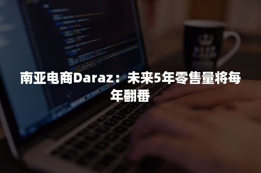 南亚电商Daraz：未来5年零售量将每年翻番