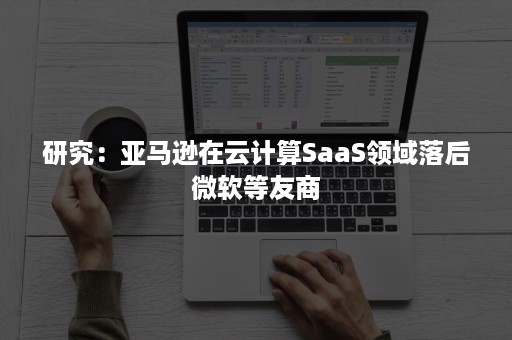 研究：亚马逊在云计算SaaS领域落后微软等友商