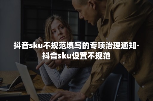 抖音sku不规范填写的专项治理通知-抖音sku设置不规范