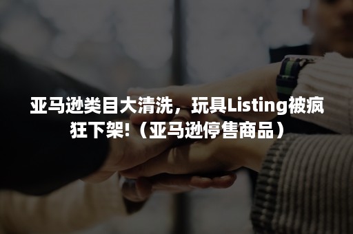 亚马逊类目大清洗，玩具Listing被疯狂下架!（亚马逊停售商品）