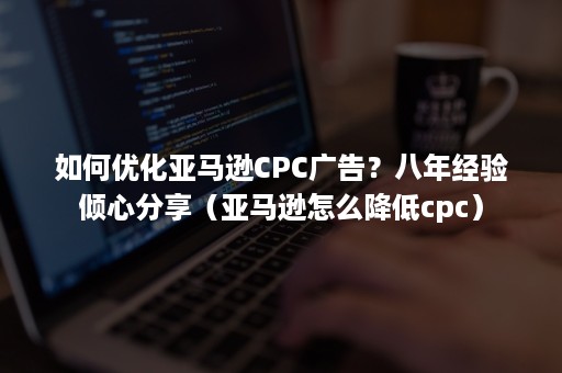 如何优化亚马逊CPC广告？八年经验倾心分享（亚马逊怎么降低cpc）