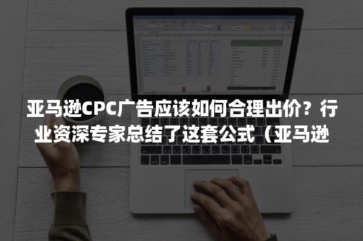 亚马逊CPC广告应该如何合理出价？行业资深专家总结了这套公式（亚马逊cpc广告报表分析）