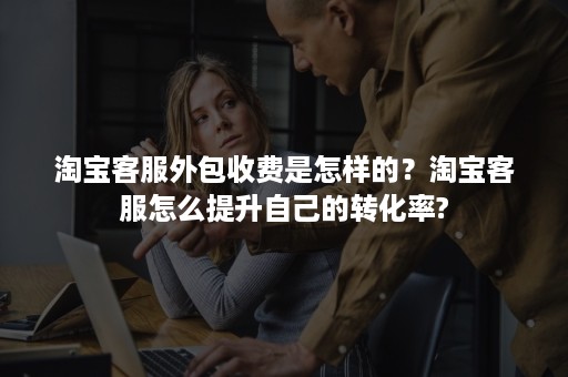 淘宝客服外包收费是怎样的？淘宝客服怎么提升自己的转化率?