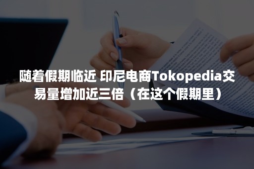 随着假期临近 印尼电商Tokopedia交易量增加近三倍（在这个假期里）