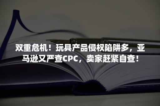 双重危机！玩具产品侵权陷阱多，亚马逊又严查CPC，卖家赶紧自查！