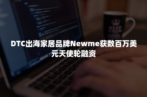 DTC出海家居品牌Newme获数百万美元天使轮融资