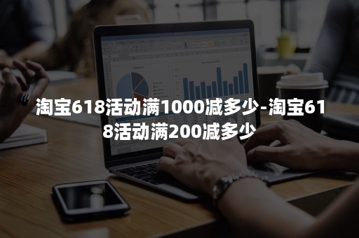 淘宝618活动满1000减多少-淘宝618活动满200减多少