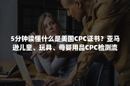 5分钟读懂什么是美国CPC证书？亚马逊儿童、玩具、母婴用品CPC检测流程详解