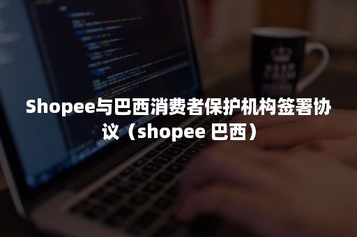 Shopee与巴西消费者保护机构签署协议（shopee 巴西）