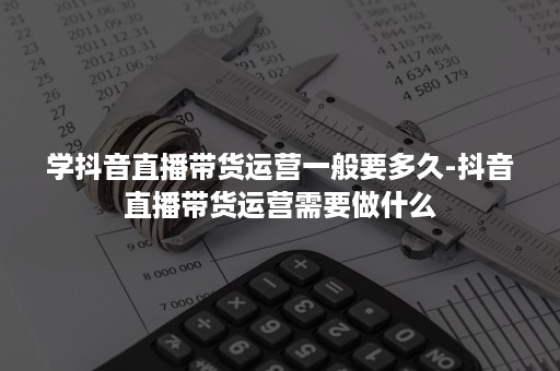 学抖音直播带货运营一般要多久-抖音直播带货运营需要做什么