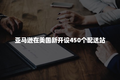 亚马逊在美国新开设450个配送站