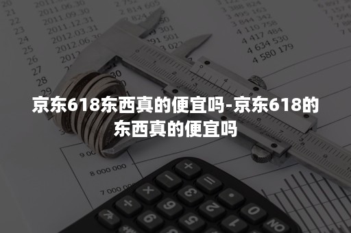 京东618东西真的便宜吗-京东618的东西真的便宜吗