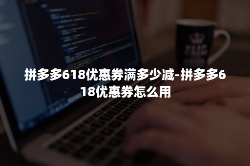 拼多多618优惠券满多少减-拼多多618优惠券怎么用