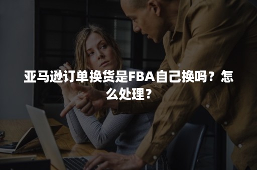 亚马逊订单换货是FBA自己换吗？怎么处理？