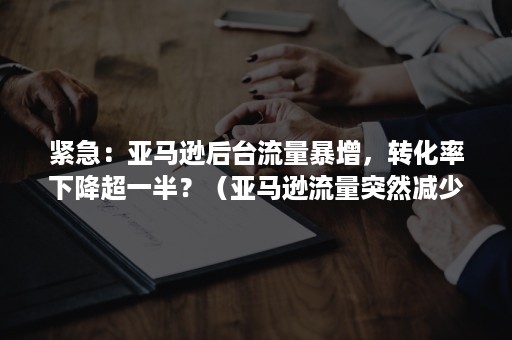 紧急：亚马逊后台流量暴增，转化率下降超一半？（亚马逊流量突然减少）