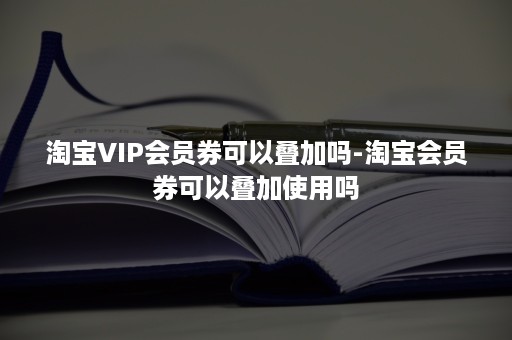 淘宝VIP会员券可以叠加吗-淘宝会员券可以叠加使用吗