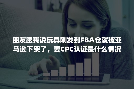 朋友跟我说玩具刚发到FBA仓就被亚马逊下架了，要CPC认证是什么情况？附认证查询教程！！