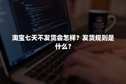 淘宝七天不发货会怎样？发货规则是什么？