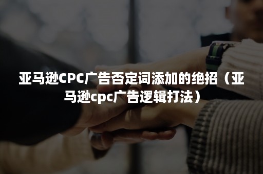 亚马逊CPC广告否定词添加的绝招（亚马逊cpc广告逻辑打法）