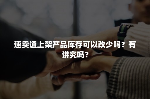 速卖通上架产品库存可以改少吗？有讲究吗？