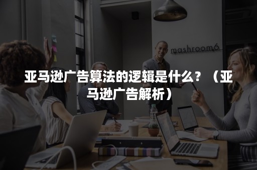 亚马逊广告算法的逻辑是什么？（亚马逊广告解析）