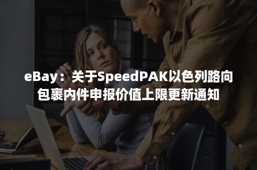 eBay：关于SpeedPAK以色列路向包裹内件申报价值上限更新通知