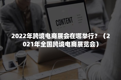 2022年跨境电商展会在哪举行？（2021年全国跨境电商展览会）