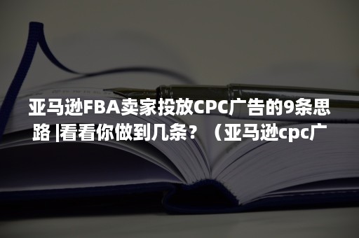 亚马逊FBA卖家投放CPC广告的9条思路 |看看你做到几条？（亚马逊cpc广告投放,怎么判定完成度）