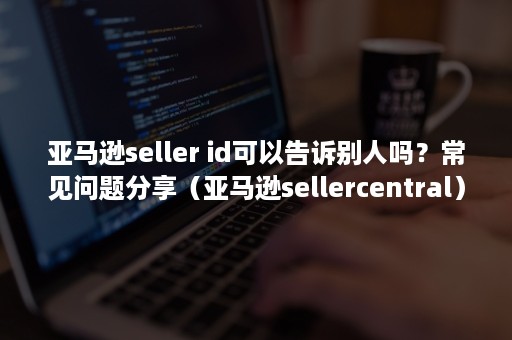 亚马逊seller id可以告诉别人吗？常见问题分享（亚马逊sellercentral）