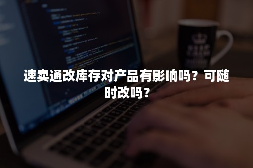 速卖通改库存对产品有影响吗？可随时改吗？