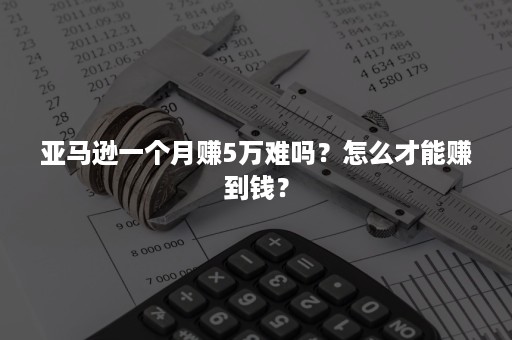 亚马逊一个月赚5万难吗？怎么才能赚到钱？