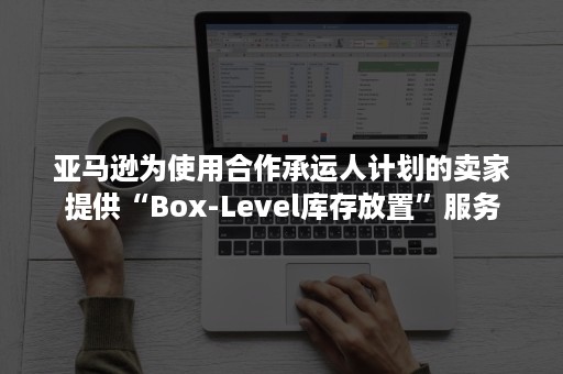 亚马逊为使用合作承运人计划的卖家提供“Box-Level库存放置”服务