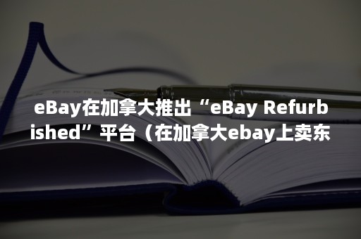 eBay在加拿大推出“eBay Refurbished”平台（在加拿大ebay上卖东西）