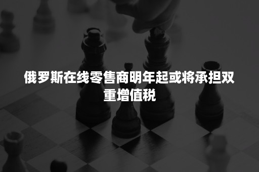 俄罗斯在线零售商明年起或将承担双重增值税