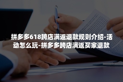 拼多多618跨店满返退款规则介绍-活动怎么玩-拼多多跨店满返买家退款