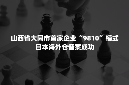 山西省大同市首家企业“9810”模式日本海外仓备案成功