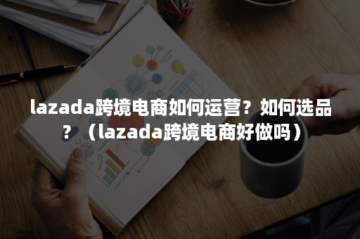 lazada跨境电商如何运营？如何选品？（lazada跨境电商好做吗）